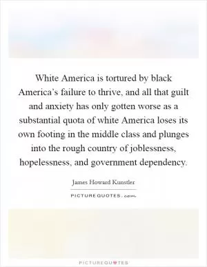 White America is tortured by black America’s failure to thrive, and all that guilt and anxiety has only gotten worse as a substantial quota of white America loses its own footing in the middle class and plunges into the rough country of joblessness, hopelessness, and government dependency Picture Quote #1