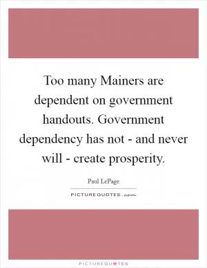 Too many Mainers are dependent on government handouts. Government dependency has not - and never will - create prosperity Picture Quote #1