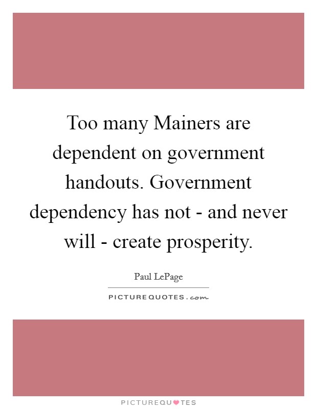 Too many Mainers are dependent on government handouts. Government dependency has not - and never will - create prosperity. Picture Quote #1