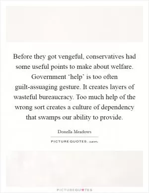 Before they got vengeful, conservatives had some useful points to make about welfare. Government ‘help’ is too often guilt-assuaging gesture. It creates layers of wasteful bureaucracy. Too much help of the wrong sort creates a culture of dependency that swamps our ability to provide Picture Quote #1