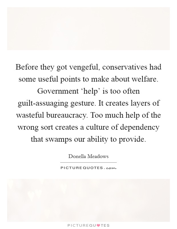 Before they got vengeful, conservatives had some useful points to make about welfare. Government ‘help' is too often guilt-assuaging gesture. It creates layers of wasteful bureaucracy. Too much help of the wrong sort creates a culture of dependency that swamps our ability to provide. Picture Quote #1