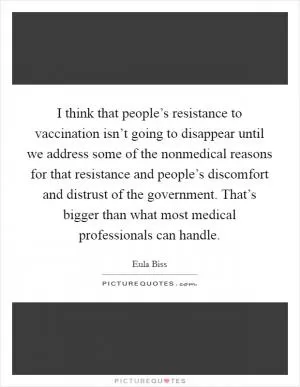 I think that people’s resistance to vaccination isn’t going to disappear until we address some of the nonmedical reasons for that resistance and people’s discomfort and distrust of the government. That’s bigger than what most medical professionals can handle Picture Quote #1