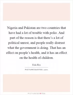 Nigeria and Pakistan are two countries that have had a lot of trouble with polio. And part of the reason is that there’s a lot of political unrest, and people really distrust what the government is doing. That has an effect on people’s health, and it has an effect on the health of children Picture Quote #1
