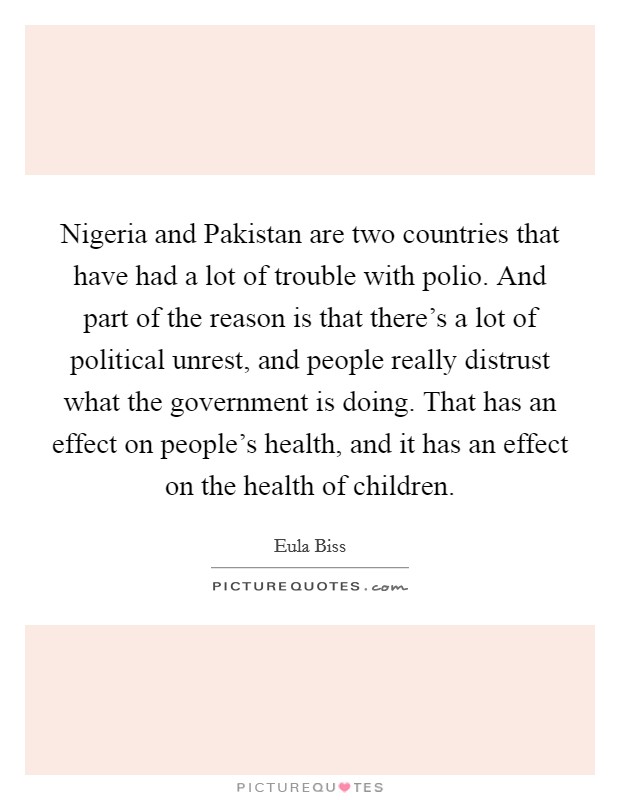 Nigeria and Pakistan are two countries that have had a lot of trouble with polio. And part of the reason is that there's a lot of political unrest, and people really distrust what the government is doing. That has an effect on people's health, and it has an effect on the health of children. Picture Quote #1