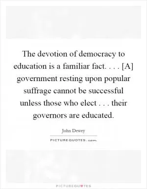 The devotion of democracy to education is a familiar fact. . . . [A] government resting upon popular suffrage cannot be successful unless those who elect . . . their governors are educated Picture Quote #1