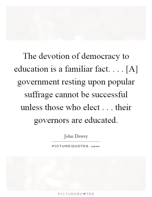 The devotion of democracy to education is a familiar fact. . . . [A] government resting upon popular suffrage cannot be successful unless those who elect . . . their governors are educated. Picture Quote #1