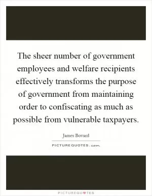 The sheer number of government employees and welfare recipients effectively transforms the purpose of government from maintaining order to confiscating as much as possible from vulnerable taxpayers Picture Quote #1