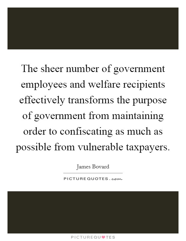 The sheer number of government employees and welfare recipients effectively transforms the purpose of government from maintaining order to confiscating as much as possible from vulnerable taxpayers. Picture Quote #1