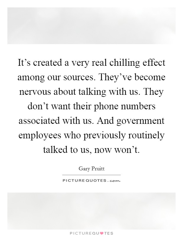 It's created a very real chilling effect among our sources. They've become nervous about talking with us. They don't want their phone numbers associated with us. And government employees who previously routinely talked to us, now won't. Picture Quote #1