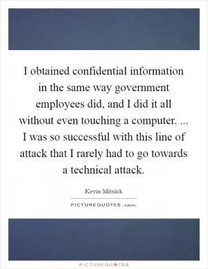I obtained confidential information in the same way government employees did, and I did it all without even touching a computer. ... I was so successful with this line of attack that I rarely had to go towards a technical attack Picture Quote #1