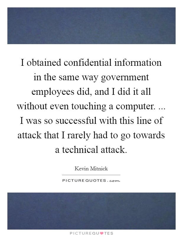 I obtained confidential information in the same way government employees did, and I did it all without even touching a computer. ... I was so successful with this line of attack that I rarely had to go towards a technical attack. Picture Quote #1