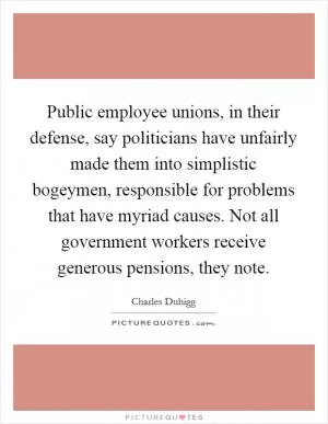 Public employee unions, in their defense, say politicians have unfairly made them into simplistic bogeymen, responsible for problems that have myriad causes. Not all government workers receive generous pensions, they note Picture Quote #1