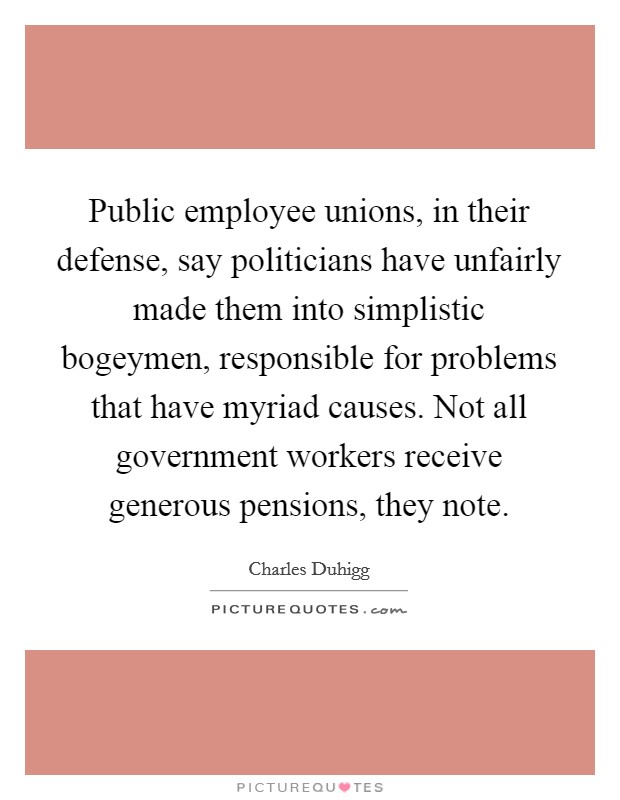 Public employee unions, in their defense, say politicians have unfairly made them into simplistic bogeymen, responsible for problems that have myriad causes. Not all government workers receive generous pensions, they note. Picture Quote #1
