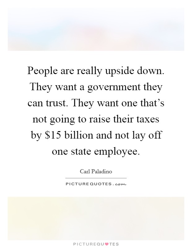People are really upside down. They want a government they can trust. They want one that's not going to raise their taxes by $15 billion and not lay off one state employee. Picture Quote #1