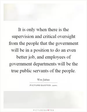 It is only when there is the supervision and critical oversight from the people that the government will be in a position to do an even better job, and employees of government departments will be the true public servants of the people Picture Quote #1