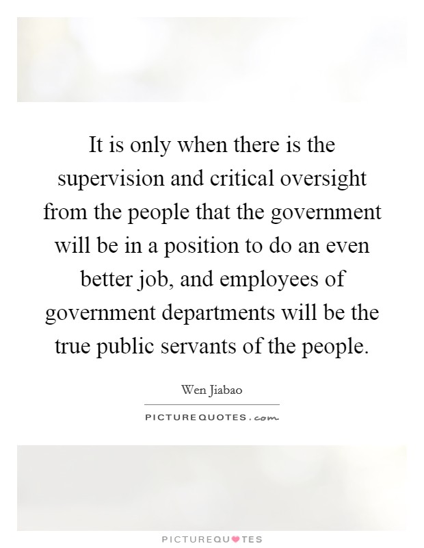 It is only when there is the supervision and critical oversight from the people that the government will be in a position to do an even better job, and employees of government departments will be the true public servants of the people. Picture Quote #1