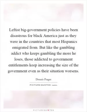 Leftist big-government policies have been disastrous for black America just as they were in the countries that most Hispanics emigrated from. But like the gambling addict who keeps gambling the more he loses, those addicted to government entitlements keep increasing the size of the government even as their situation worsens Picture Quote #1