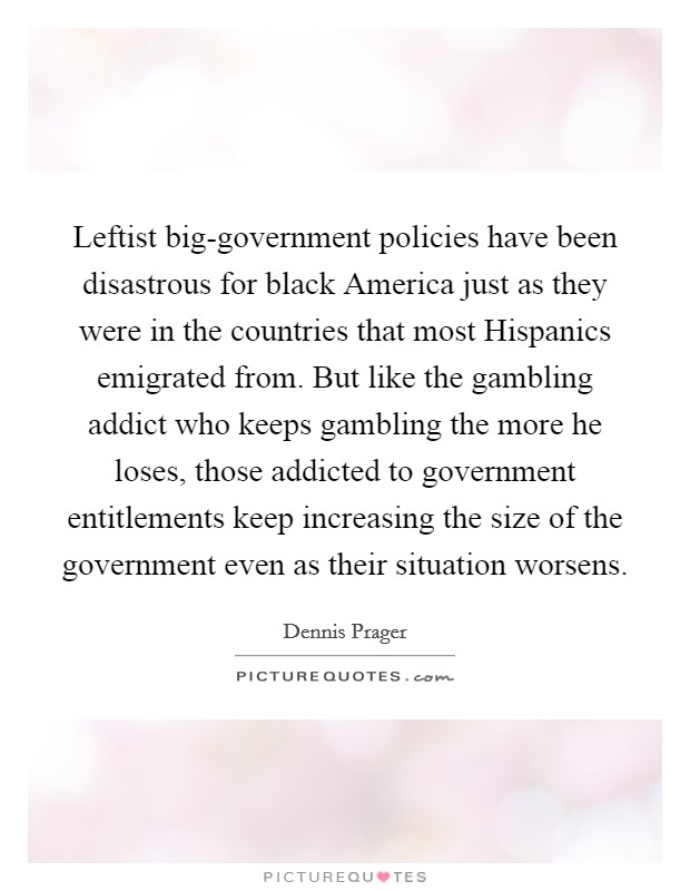 Leftist big-government policies have been disastrous for black America just as they were in the countries that most Hispanics emigrated from. But like the gambling addict who keeps gambling the more he loses, those addicted to government entitlements keep increasing the size of the government even as their situation worsens. Picture Quote #1