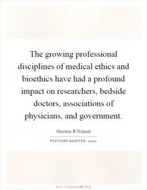 The growing professional disciplines of medical ethics and bioethics have had a profound impact on researchers, bedside doctors, associations of physicians, and government Picture Quote #1