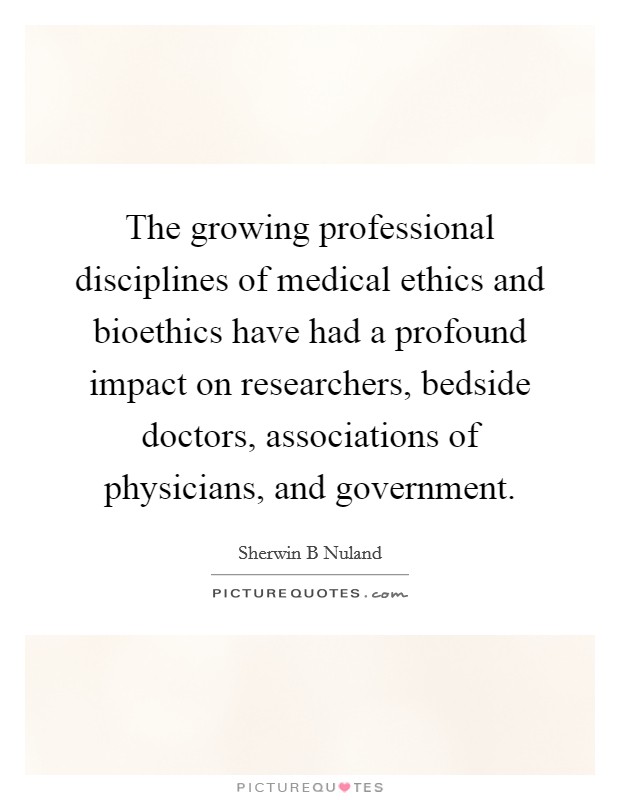 The growing professional disciplines of medical ethics and bioethics have had a profound impact on researchers, bedside doctors, associations of physicians, and government. Picture Quote #1