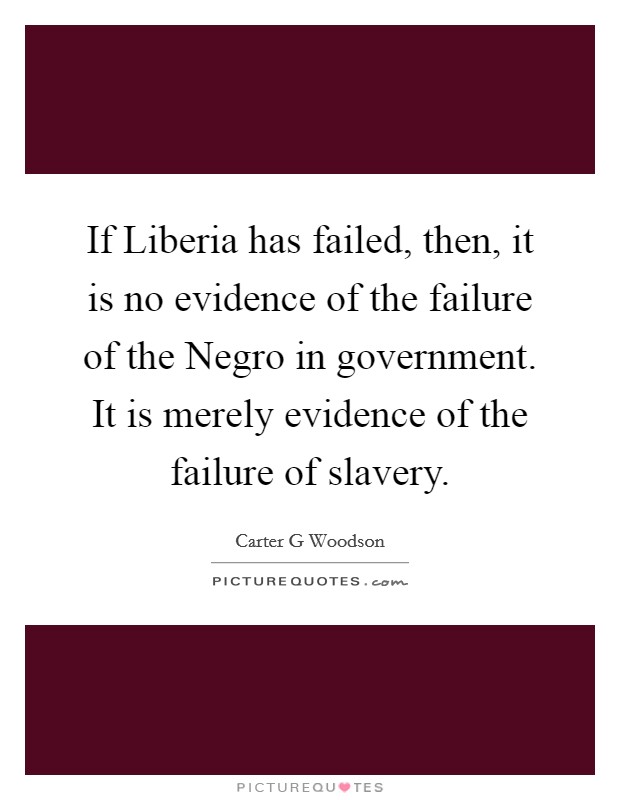 If Liberia has failed, then, it is no evidence of the failure of the Negro in government. It is merely evidence of the failure of slavery. Picture Quote #1