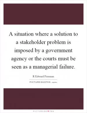 A situation where a solution to a stakeholder problem is imposed by a government agency or the courts must be seen as a managerial failure Picture Quote #1