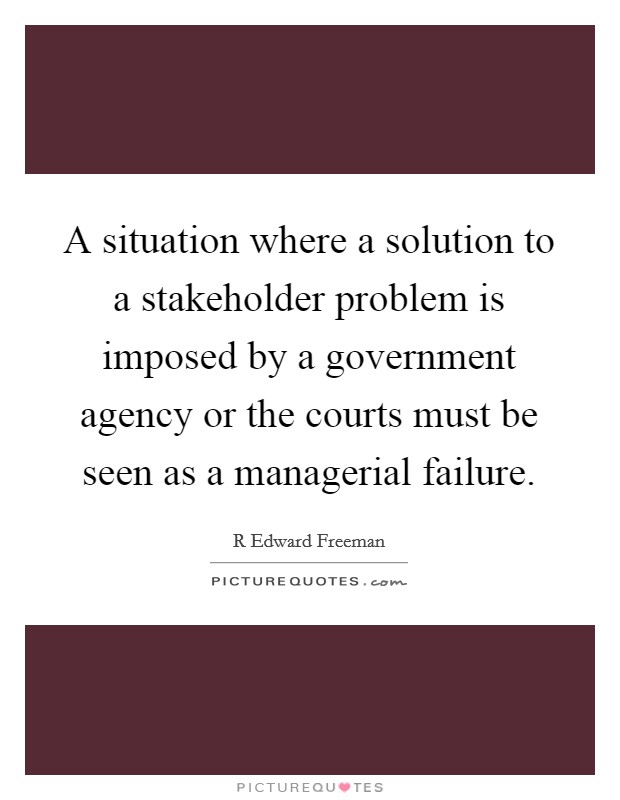 A situation where a solution to a stakeholder problem is imposed by a government agency or the courts must be seen as a managerial failure. Picture Quote #1