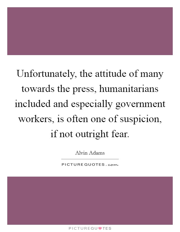Unfortunately, the attitude of many towards the press, humanitarians included and especially government workers, is often one of suspicion, if not outright fear. Picture Quote #1