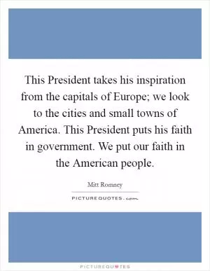 This President takes his inspiration from the capitals of Europe; we look to the cities and small towns of America. This President puts his faith in government. We put our faith in the American people Picture Quote #1
