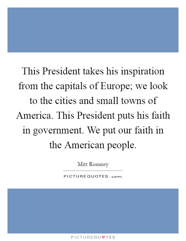 This President takes his inspiration from the capitals of Europe; we look to the cities and small towns of America. This President puts his faith in government. We put our faith in the American people. Picture Quote #1