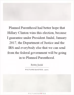 Planned Parenthood had better hope that Hillary Clinton wins this election, because I guarantee under President Jindal, January 2017, the Department of Justice and the IRS and everybody else that we can send from the federal government will be going in to Planned Parenthood Picture Quote #1