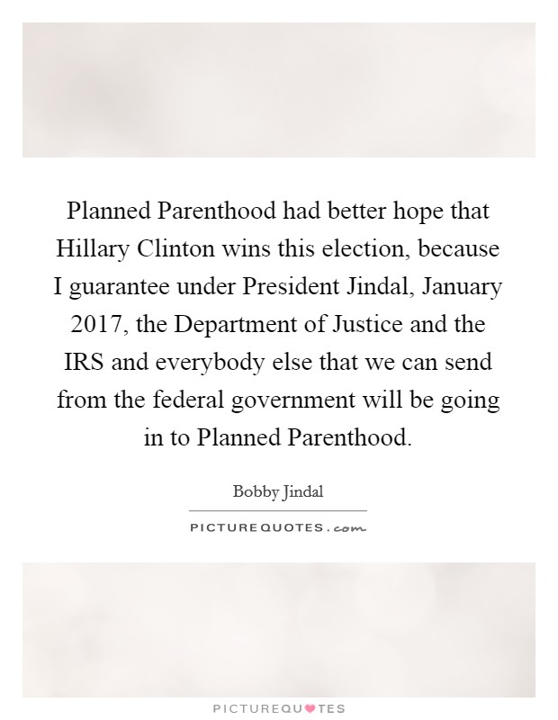 Planned Parenthood had better hope that Hillary Clinton wins this election, because I guarantee under President Jindal, January 2017, the Department of Justice and the IRS and everybody else that we can send from the federal government will be going in to Planned Parenthood. Picture Quote #1