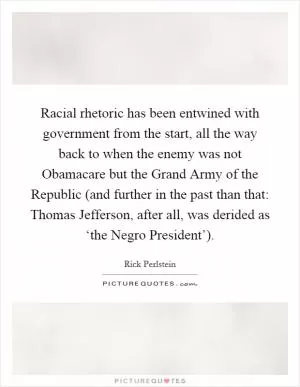 Racial rhetoric has been entwined with government from the start, all the way back to when the enemy was not Obamacare but the Grand Army of the Republic (and further in the past than that: Thomas Jefferson, after all, was derided as ‘the Negro President’) Picture Quote #1