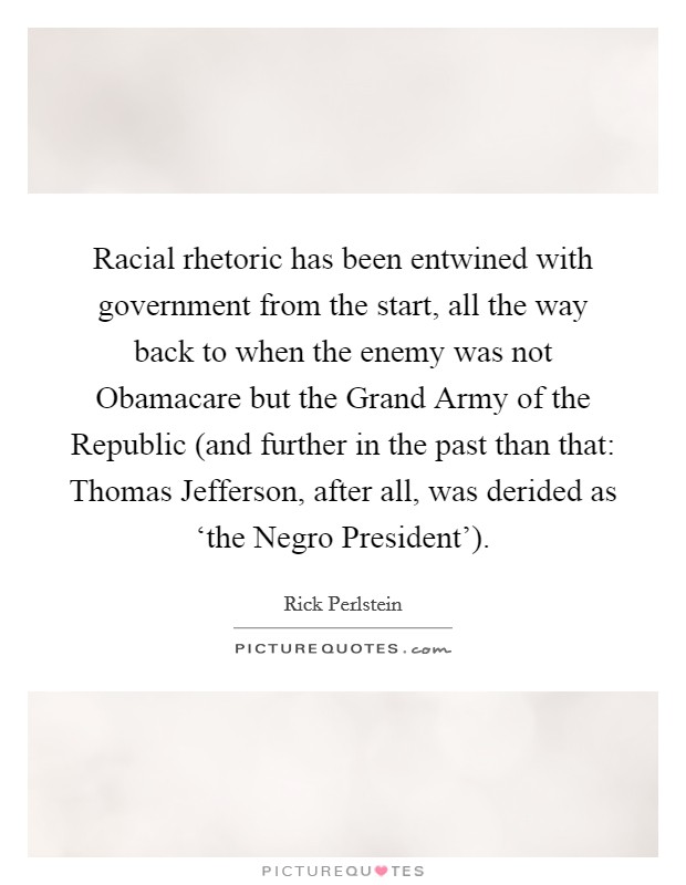 Racial rhetoric has been entwined with government from the start, all the way back to when the enemy was not Obamacare but the Grand Army of the Republic (and further in the past than that: Thomas Jefferson, after all, was derided as ‘the Negro President'). Picture Quote #1
