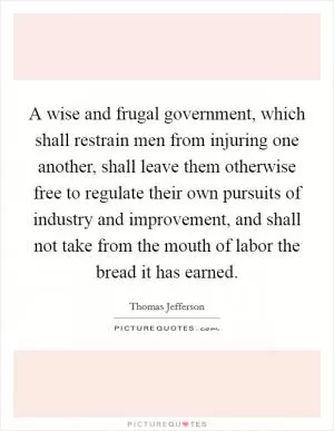 A wise and frugal government, which shall restrain men from injuring one another, shall leave them otherwise free to regulate their own pursuits of industry and improvement, and shall not take from the mouth of labor the bread it has earned Picture Quote #1