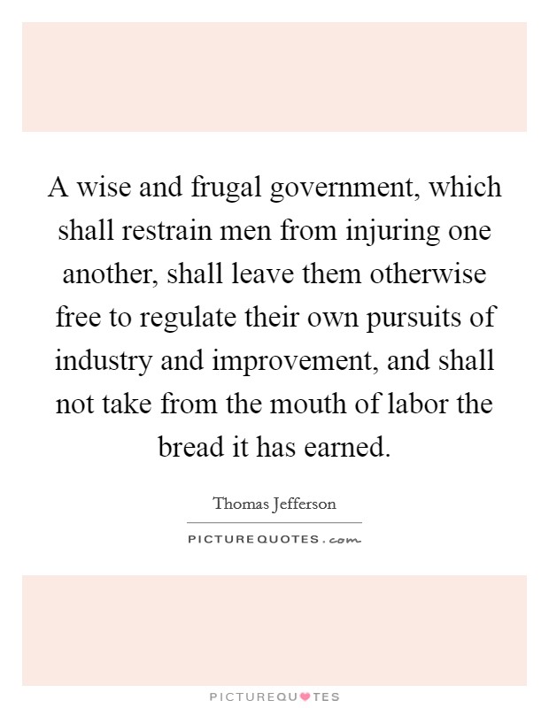 A wise and frugal government, which shall restrain men from injuring one another, shall leave them otherwise free to regulate their own pursuits of industry and improvement, and shall not take from the mouth of labor the bread it has earned. Picture Quote #1