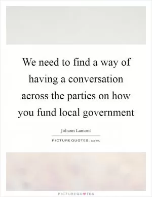 We need to find a way of having a conversation across the parties on how you fund local government Picture Quote #1