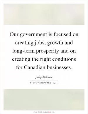 Our government is focused on creating jobs, growth and long-term prosperity and on creating the right conditions for Canadian businesses Picture Quote #1
