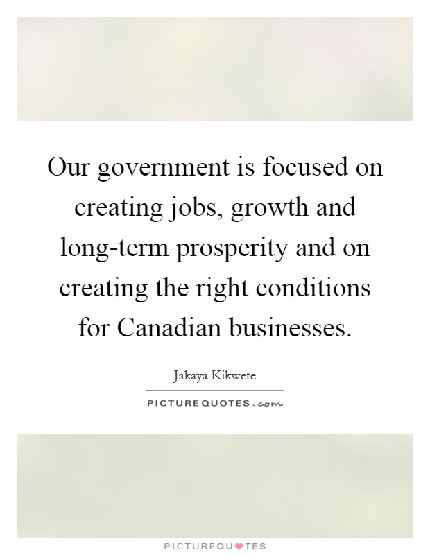 Our government is focused on creating jobs, growth and long-term prosperity and on creating the right conditions for Canadian businesses. Picture Quote #1