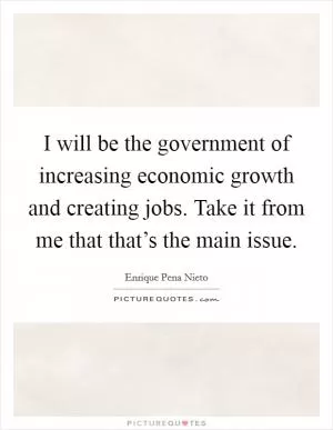 I will be the government of increasing economic growth and creating jobs. Take it from me that that’s the main issue Picture Quote #1