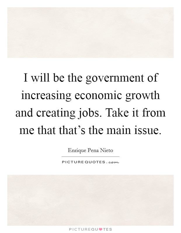 I will be the government of increasing economic growth and creating jobs. Take it from me that that's the main issue. Picture Quote #1