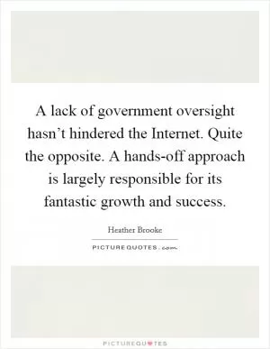 A lack of government oversight hasn’t hindered the Internet. Quite the opposite. A hands-off approach is largely responsible for its fantastic growth and success Picture Quote #1