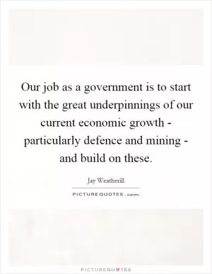 Our job as a government is to start with the great underpinnings of our current economic growth - particularly defence and mining - and build on these Picture Quote #1