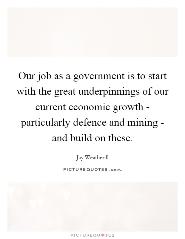 Our job as a government is to start with the great underpinnings of our current economic growth - particularly defence and mining - and build on these. Picture Quote #1