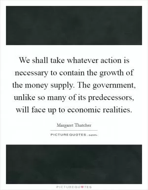 We shall take whatever action is necessary to contain the growth of the money supply. The government, unlike so many of its predecessors, will face up to economic realities Picture Quote #1
