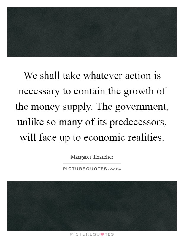 We shall take whatever action is necessary to contain the growth of the money supply. The government, unlike so many of its predecessors, will face up to economic realities. Picture Quote #1