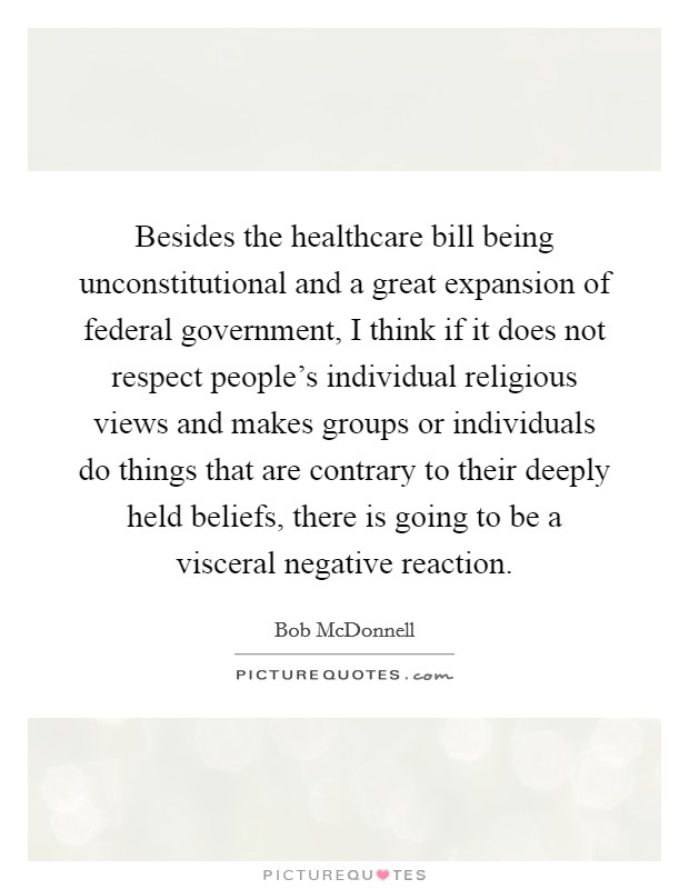 Besides the healthcare bill being unconstitutional and a great expansion of federal government, I think if it does not respect people's individual religious views and makes groups or individuals do things that are contrary to their deeply held beliefs, there is going to be a visceral negative reaction. Picture Quote #1