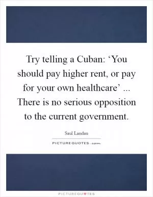 Try telling a Cuban: ‘You should pay higher rent, or pay for your own healthcare’ ... There is no serious opposition to the current government Picture Quote #1