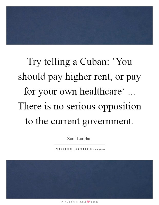Try telling a Cuban: ‘You should pay higher rent, or pay for your own healthcare' ... There is no serious opposition to the current government. Picture Quote #1
