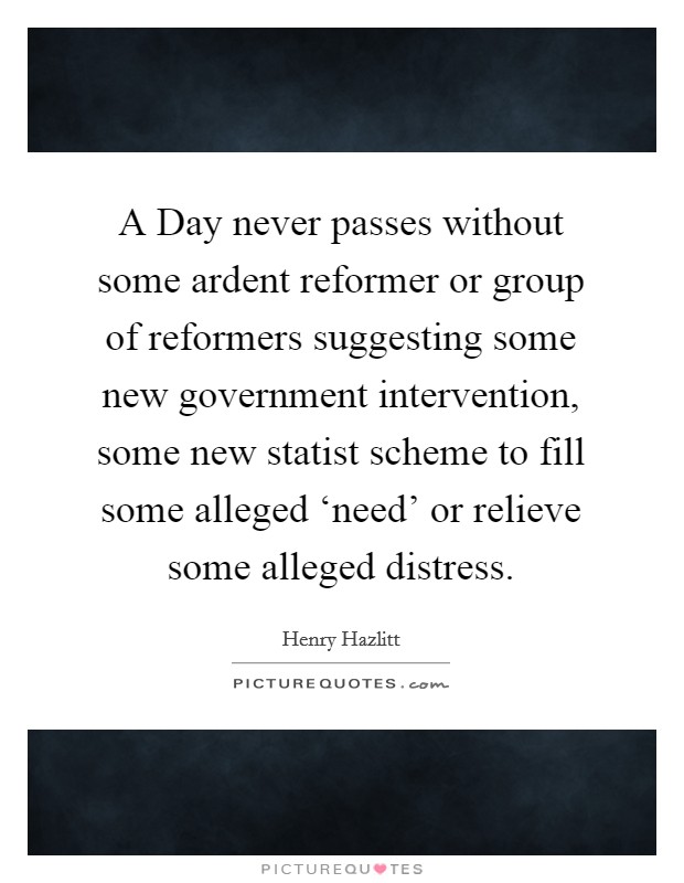 A Day never passes without some ardent reformer or group of reformers suggesting some new government intervention, some new statist scheme to fill some alleged ‘need’ or relieve some alleged distress Picture Quote #1